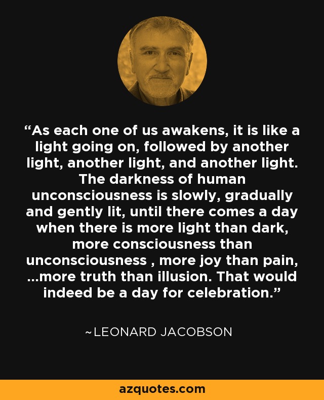 As each one of us awakens, it is like a light going on, followed by another light, another light, and another light. The darkness of human unconsciousness is slowly, gradually and gently lit, until there comes a day when there is more light than dark, more consciousness than unconsciousness , more joy than pain, ...more truth than illusion. That would indeed be a day for celebration. - Leonard Jacobson