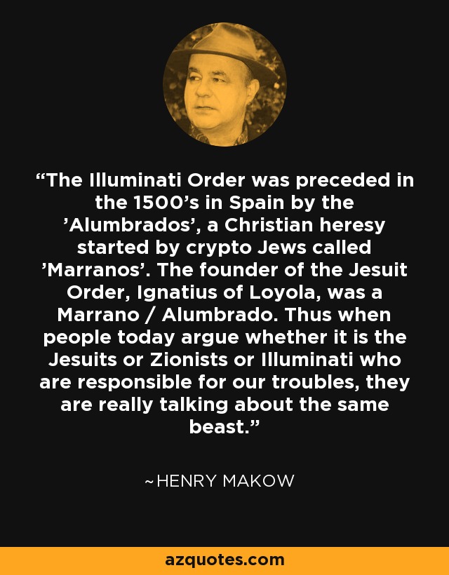 The Illuminati Order was preceded in the 1500's in Spain by the 'Alumbrados', a Christian heresy started by crypto Jews called 'Marranos'. The founder of the Jesuit Order, Ignatius of Loyola, was a Marrano / Alumbrado. Thus when people today argue whether it is the Jesuits or Zionists or Illuminati who are responsible for our troubles, they are really talking about the same beast. - Henry Makow
