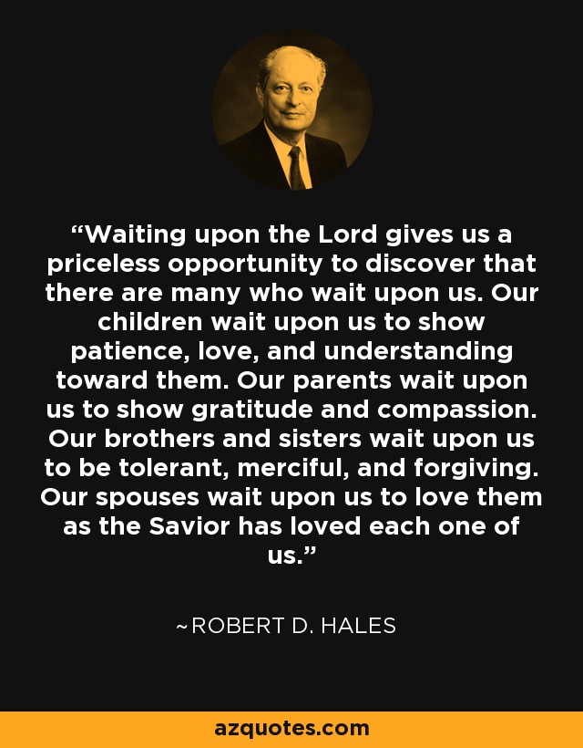 Waiting upon the Lord gives us a priceless opportunity to discover that there are many who wait upon us. Our children wait upon us to show patience, love, and understanding toward them. Our parents wait upon us to show gratitude and compassion. Our brothers and sisters wait upon us to be tolerant, merciful, and forgiving. Our spouses wait upon us to love them as the Savior has loved each one of us. - Robert D. Hales