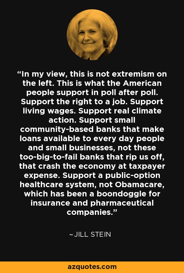 In my view, this is not extremism on the left. This is what the American people support in poll after poll. Support the right to a job. Support living wages. Support real climate action. Support small community-based banks that make loans available to every day people and small businesses, not these too-big-to-fail banks that rip us off, that crash the economy at taxpayer expense. Support a public-option healthcare system, not Obamacare, which has been a boondoggle for insurance and pharmaceutical companies. - Jill Stein