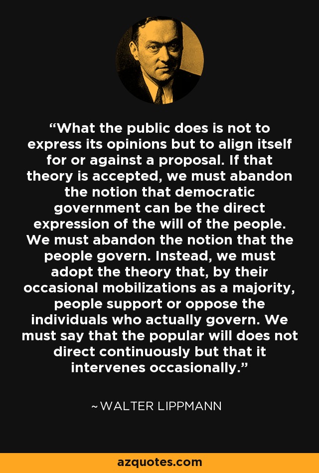 What the public does is not to express its opinions but to align itself for or against a proposal. If that theory is accepted, we must abandon the notion that democratic government can be the direct expression of the will of the people. We must abandon the notion that the people govern. Instead, we must adopt the theory that, by their occasional mobilizations as a majority, people support or oppose the individuals who actually govern. We must say that the popular will does not direct continuously but that it intervenes occasionally. - Walter Lippmann