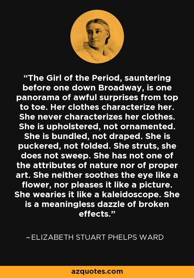 The Girl of the Period, sauntering before one down Broadway, is one panorama of awful surprises from top to toe. Her clothes characterize her. She never characterizes her clothes. She is upholstered, not ornamented. She is bundled, not draped. She is puckered, not folded. She struts, she does not sweep. She has not one of the attributes of nature nor of proper art. She neither soothes the eye like a flower, nor pleases it like a picture. She wearies it like a kaleidoscope. She is a meaningless dazzle of broken effects. - Elizabeth Stuart Phelps Ward
