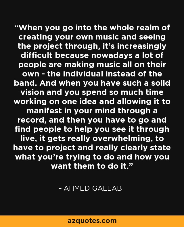 When you go into the whole realm of creating your own music and seeing the project through, it's increasingly difficult because nowadays a lot of people are making music all on their own - the individual instead of the band. And when you have such a solid vision and you spend so much time working on one idea and allowing it to manifest in your mind through a record, and then you have to go and find people to help you see it through live, it gets really overwhelming, to have to project and really clearly state what you're trying to do and how you want them to do it. - Ahmed Gallab