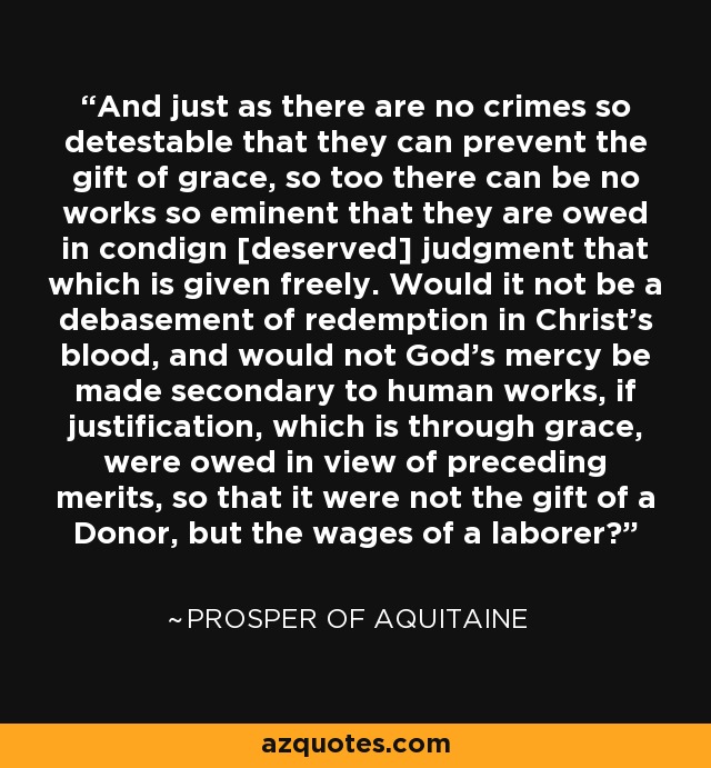 And just as there are no crimes so detestable that they can prevent the gift of grace, so too there can be no works so eminent that they are owed in condign [deserved] judgment that which is given freely. Would it not be a debasement of redemption in Christ’s blood, and would not God’s mercy be made secondary to human works, if justification, which is through grace, were owed in view of preceding merits, so that it were not the gift of a Donor, but the wages of a laborer? - Prosper of Aquitaine