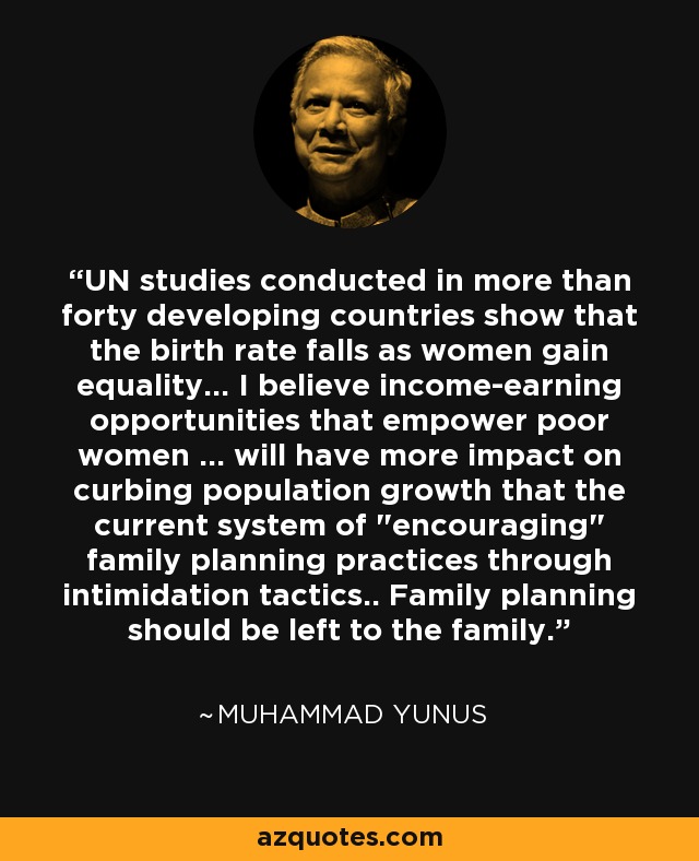 UN studies conducted in more than forty developing countries show that the birth rate falls as women gain equality... I believe income-earning opportunities that empower poor women ... will have more impact on curbing population growth that the current system of 