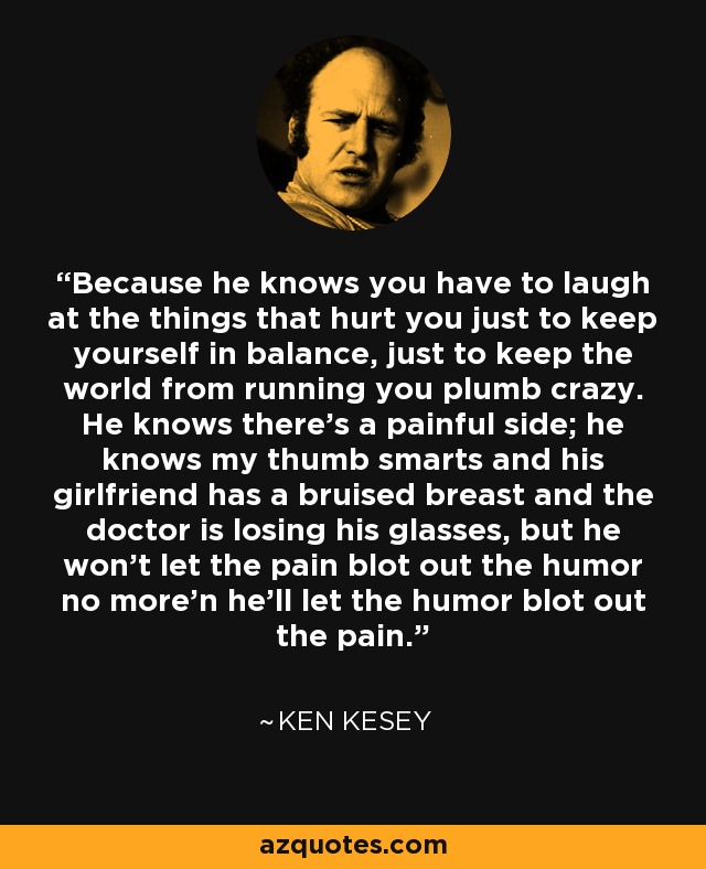 Because he knows you have to laugh at the things that hurt you just to keep yourself in balance, just to keep the world from running you plumb crazy. He knows there's a painful side; he knows my thumb smarts and his girlfriend has a bruised breast and the doctor is losing his glasses, but he won't let the pain blot out the humor no more'n he'll let the humor blot out the pain. - Ken Kesey