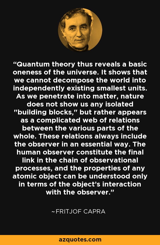 Quantum theory thus reveals a basic oneness of the universe. It shows that we cannot decompose the world into independently existing smallest units. As we penetrate into matter, nature does not show us any isolated 