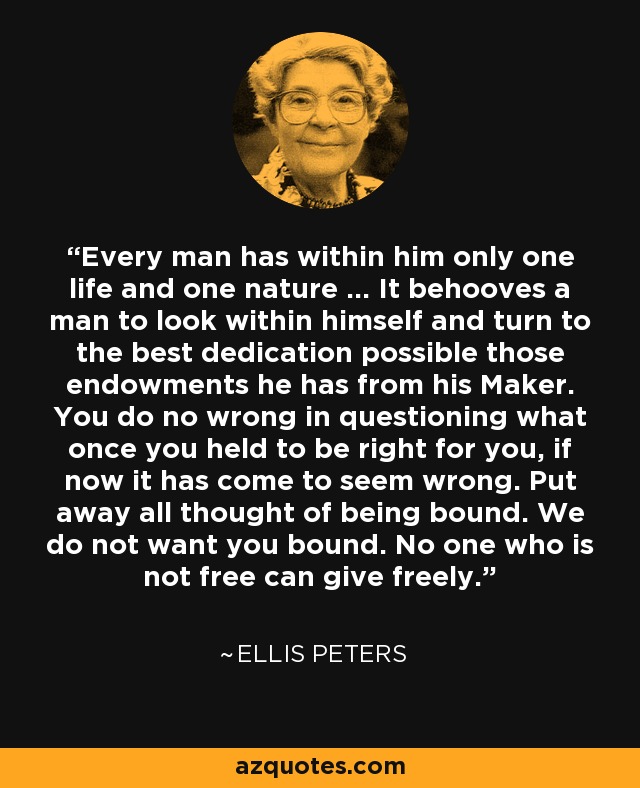 Every man has within him only one life and one nature ... It behooves a man to look within himself and turn to the best dedication possible those endowments he has from his Maker. You do no wrong in questioning what once you held to be right for you, if now it has come to seem wrong. Put away all thought of being bound. We do not want you bound. No one who is not free can give freely. - Ellis Peters