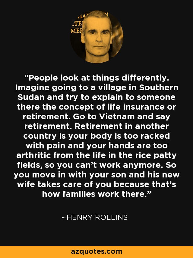 People look at things differently. Imagine going to a village in Southern Sudan and try to explain to someone there the concept of life insurance or retirement. Go to Vietnam and say retirement. Retirement in another country is your body is too racked with pain and your hands are too arthritic from the life in the rice patty fields, so you can't work anymore. So you move in with your son and his new wife takes care of you because that's how families work there. - Henry Rollins