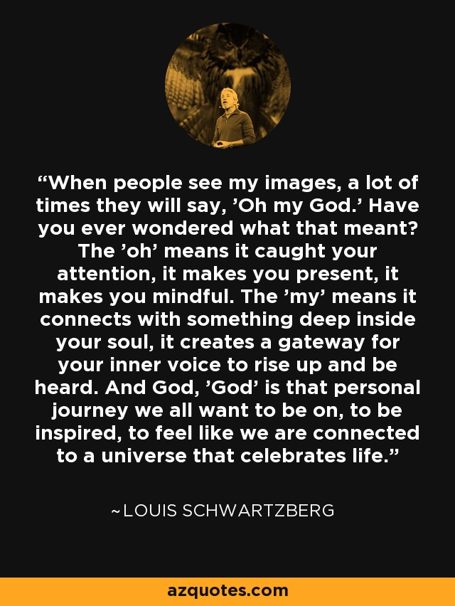 When people see my images, a lot of times they will say, 'Oh my God.' Have you ever wondered what that meant? The 'oh' means it caught your attention, it makes you present, it makes you mindful. The 'my' means it connects with something deep inside your soul, it creates a gateway for your inner voice to rise up and be heard. And God, 'God' is that personal journey we all want to be on, to be inspired, to feel like we are connected to a universe that celebrates life. - Louis Schwartzberg