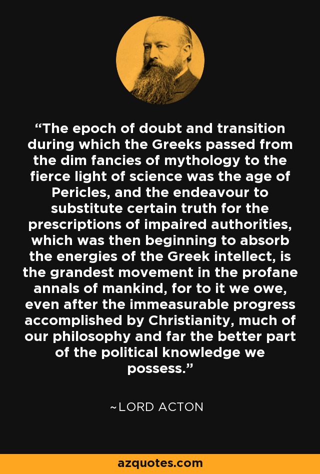 The epoch of doubt and transition during which the Greeks passed from the dim fancies of mythology to the fierce light of science was the age of Pericles, and the endeavour to substitute certain truth for the prescriptions of impaired authorities, which was then beginning to absorb the energies of the Greek intellect, is the grandest movement in the profane annals of mankind, for to it we owe, even after the immeasurable progress accomplished by Christianity, much of our philosophy and far the better part of the political knowledge we possess. - Lord Acton