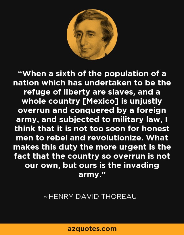 When a sixth of the population of a nation which has undertaken to be the refuge of liberty are slaves, and a whole country [Mexico] is unjustly overrun and conquered by a foreign army, and subjected to military law, I think that it is not too soon for honest men to rebel and revolutionize. What makes this duty the more urgent is the fact that the country so overrun is not our own, but ours is the invading army. - Henry David Thoreau