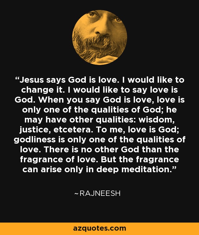 Jesus says God is love. I would like to change it. I would like to say love is God. When you say God is love, love is only one of the qualities of God; he may have other qualities: wisdom, justice, etcetera. To me, love is God; godliness is only one of the qualities of love. There is no other God than the fragrance of love. But the fragrance can arise only in deep meditation. - Rajneesh