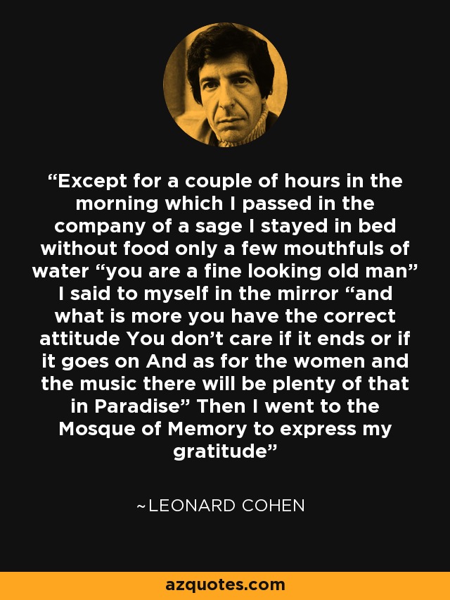 Except for a couple of hours in the morning which I passed in the company of a sage I stayed in bed without food only a few mouthfuls of water “you are a fine looking old man” I said to myself in the mirror “and what is more you have the correct attitude You don’t care if it ends or if it goes on And as for the women and the music there will be plenty of that in Paradise” Then I went to the Mosque of Memory to express my gratitude - Leonard Cohen