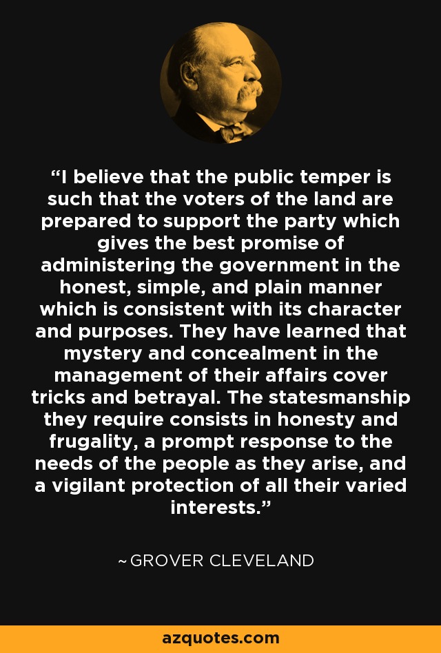 I believe that the public temper is such that the voters of the land are prepared to support the party which gives the best promise of administering the government in the honest, simple, and plain manner which is consistent with its character and purposes. They have learned that mystery and concealment in the management of their affairs cover tricks and betrayal. The statesmanship they require consists in honesty and frugality, a prompt response to the needs of the people as they arise, and a vigilant protection of all their varied interests. - Grover Cleveland