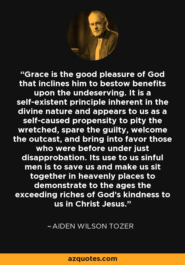 Grace is the good pleasure of God that inclines him to bestow benefits upon the undeserving. It is a self-existent principle inherent in the divine nature and appears to us as a self-caused propensity to pity the wretched, spare the guilty, welcome the outcast, and bring into favor those who were before under just disapprobation. Its use to us sinful men is to save us and make us sit together in heavenly places to demonstrate to the ages the exceeding riches of God's kindness to us in Christ Jesus. - Aiden Wilson Tozer
