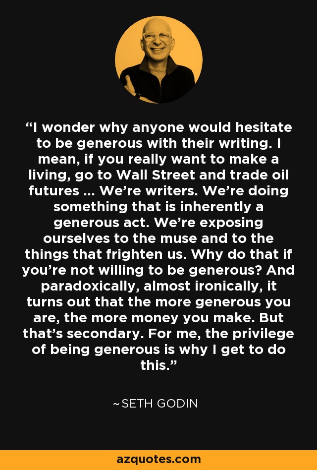 I wonder why anyone would hesitate to be generous with their writing. I mean, if you really want to make a living, go to Wall Street and trade oil futures ... We're writers. We're doing something that is inherently a generous act. We're exposing ourselves to the muse and to the things that frighten us. Why do that if you're not willing to be generous? And paradoxically, almost ironically, it turns out that the more generous you are, the more money you make. But that's secondary. For me, the privilege of being generous is why I get to do this. - Seth Godin