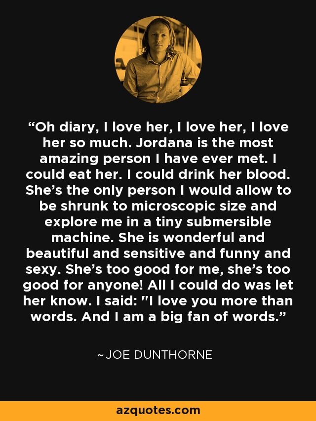 Oh diary, I love her, I love her, I love her so much. Jordana is the most amazing person I have ever met. I could eat her. I could drink her blood. She's the only person I would allow to be shrunk to microscopic size and explore me in a tiny submersible machine. She is wonderful and beautiful and sensitive and funny and sexy. She's too good for me, she's too good for anyone! All I could do was let her know. I said: 