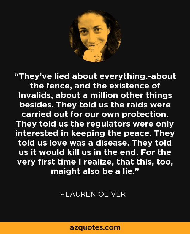 They've lied about everything.-about the fence, and the existence of Invalids, about a million other things besides. They told us the raids were carried out for our own protection. They told us the regulators were only interested in keeping the peace. They told us love was a disease. They told us it would kill us in the end. For the very first time I realize, that this, too, maight also be a lie. - Lauren Oliver