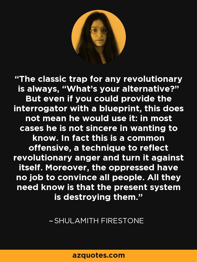 The classic trap for any revolutionary is always, “What's your alternative?” But even if you could provide the interrogator with a blueprint, this does not mean he would use it: in most cases he is not sincere in wanting to know. In fact this is a common offensive, a technique to reflect revolutionary anger and turn it against itself. Moreover, the oppressed have no job to convince all people. All they need know is that the present system is destroying them. - Shulamith Firestone