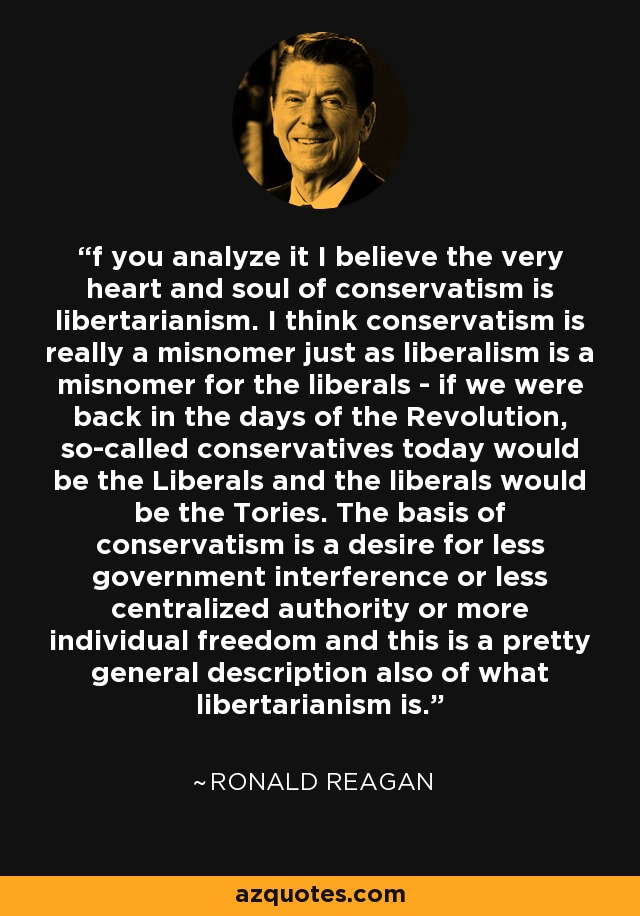 f you analyze it I believe the very heart and soul of conservatism is libertarianism. I think conservatism is really a misnomer just as liberalism is a misnomer for the liberals - if we were back in the days of the Revolution, so-called conservatives today would be the Liberals and the liberals would be the Tories. The basis of conservatism is a desire for less government interference or less centralized authority or more individual freedom and this is a pretty general description also of what libertarianism is. - Ronald Reagan