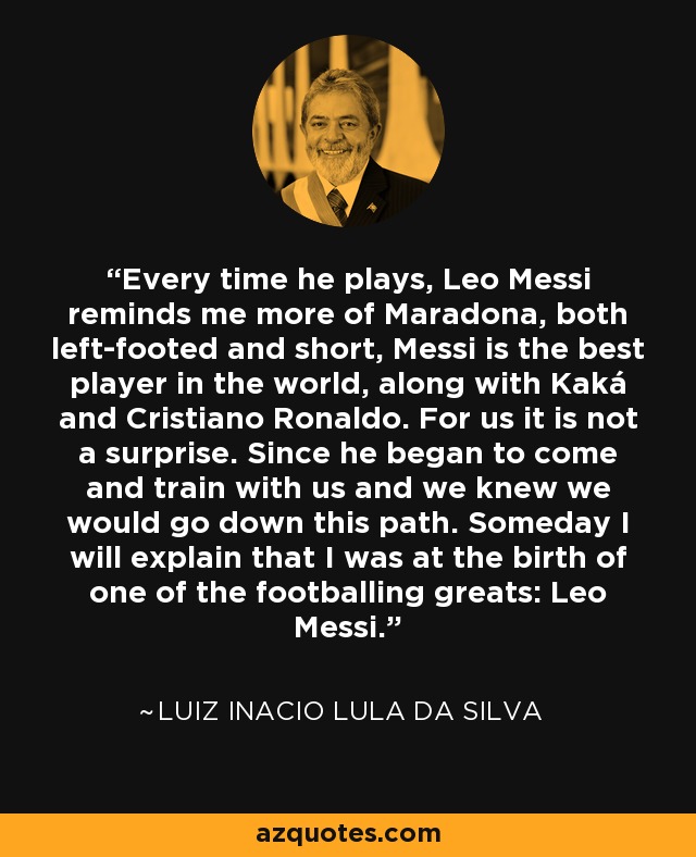 Every time he plays, Leo Messi reminds me more of Maradona, both left-footed and short, Messi is the best player in the world, along with Kaká and Cristiano Ronaldo. For us it is not a surprise. Since he began to come and train with us and we knew we would go down this path. Someday I will explain that I was at the birth of one of the footballing greats: Leo Messi. - Luiz Inacio Lula da Silva