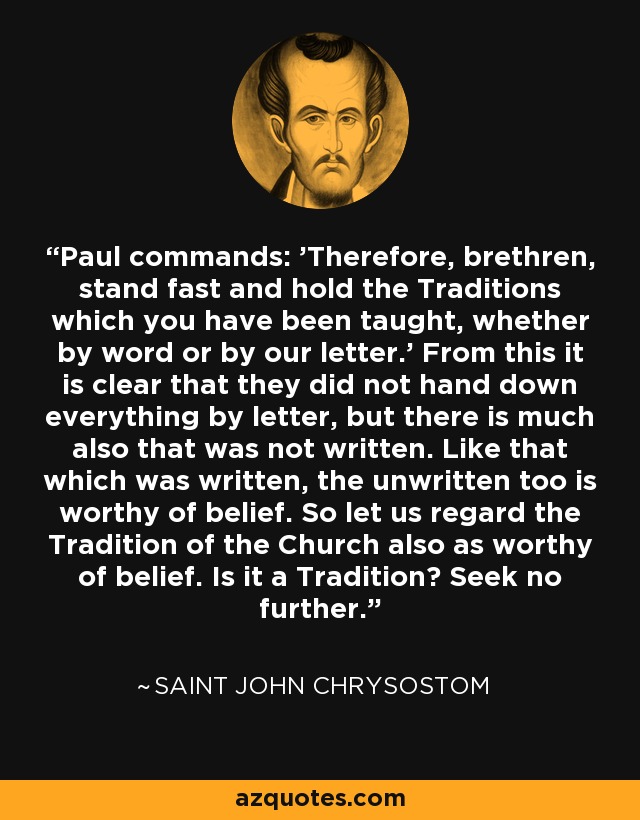 Paul commands: 'Therefore, brethren, stand fast and hold the Traditions which you have been taught, whether by word or by our letter.' From this it is clear that they did not hand down everything by letter, but there is much also that was not written. Like that which was written, the unwritten too is worthy of belief. So let us regard the Tradition of the Church also as worthy of belief. Is it a Tradition? Seek no further. - Saint John Chrysostom