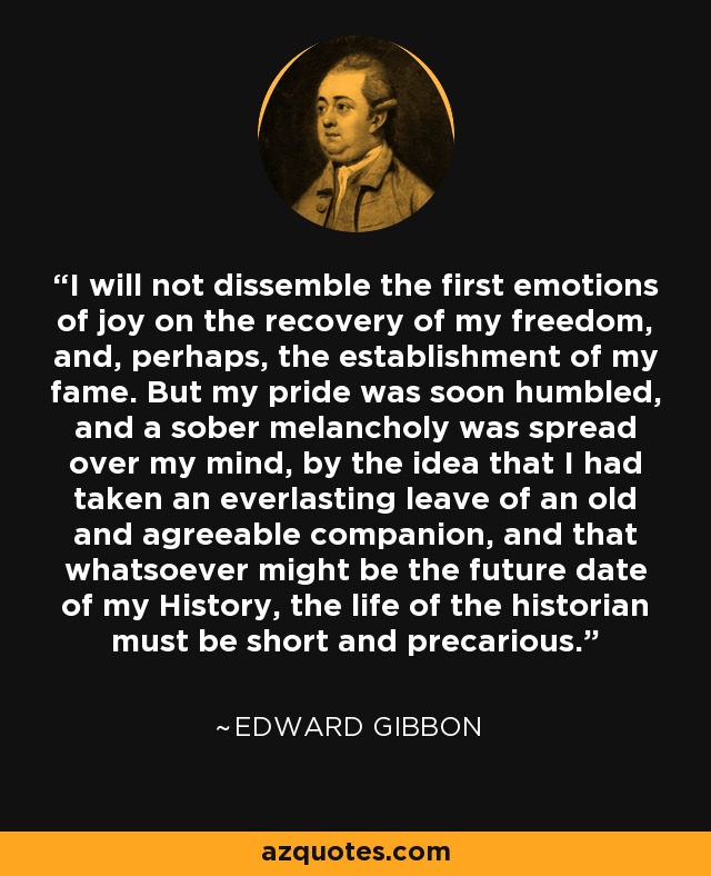 I will not dissemble the first emotions of joy on the recovery of my freedom, and, perhaps, the establishment of my fame. But my pride was soon humbled, and a sober melancholy was spread over my mind, by the idea that I had taken an everlasting leave of an old and agreeable companion, and that whatsoever might be the future date of my History, the life of the historian must be short and precarious. - Edward Gibbon