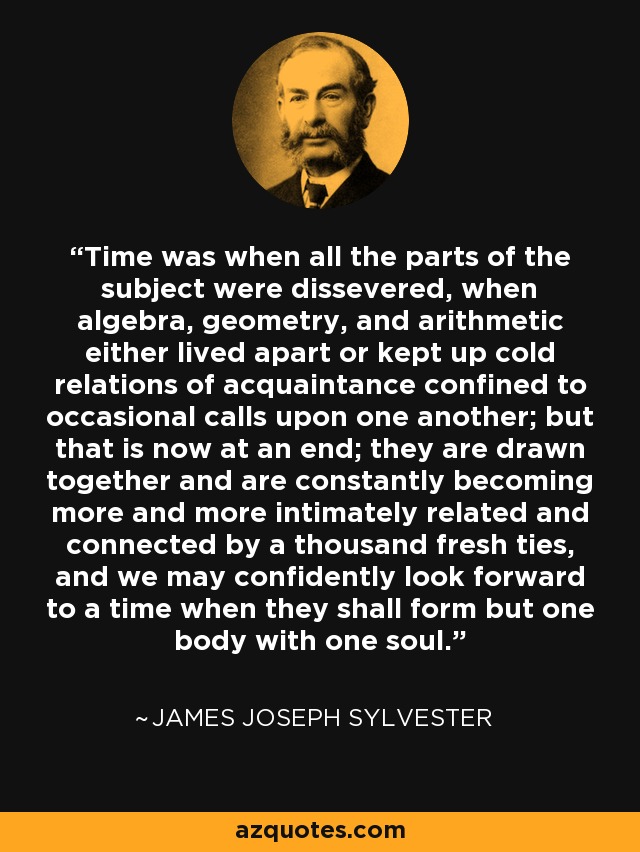 Time was when all the parts of the subject were dissevered, when algebra, geometry, and arithmetic either lived apart or kept up cold relations of acquaintance confined to occasional calls upon one another; but that is now at an end; they are drawn together and are constantly becoming more and more intimately related and connected by a thousand fresh ties, and we may confidently look forward to a time when they shall form but one body with one soul. - James Joseph Sylvester