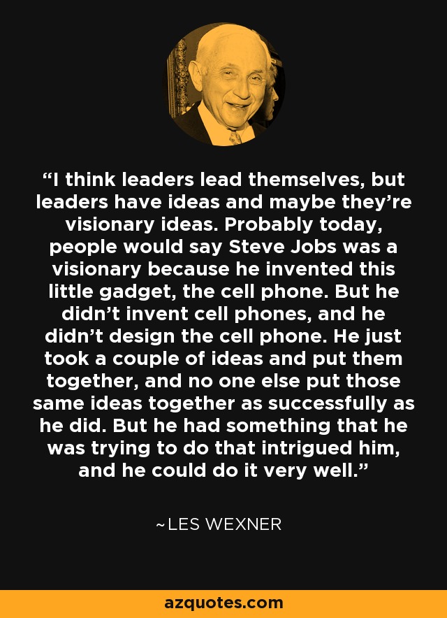 I think leaders lead themselves, but leaders have ideas and maybe they're visionary ideas. Probably today, people would say Steve Jobs was a visionary because he invented this little gadget, the cell phone. But he didn't invent cell phones, and he didn't design the cell phone. He just took a couple of ideas and put them together, and no one else put those same ideas together as successfully as he did. But he had something that he was trying to do that intrigued him, and he could do it very well. - Les Wexner