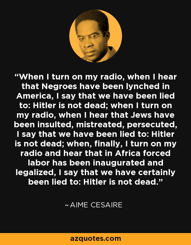 When I turn on my radio, when I hear that Negroes have been lynched in America, I say that we have been lied to: Hitler is not dead; when I turn on my radio, when I hear that Jews have been insulted, mistreated, persecuted, I say that we have been lied to: Hitler is not dead; when, finally, I turn on my radio and hear that in Africa forced labor has been inaugurated and legalized, I say that we have certainly been lied to: Hitler is not dead. - Aime Cesaire