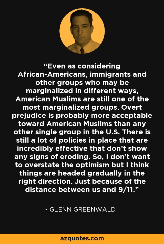 Even as considering African-Americans, immigrants and other groups who may be marginalized in different ways, American Muslims are still one of the most marginalized groups. Overt prejudice is probably more acceptable toward American Muslims than any other single group in the U.S. There is still a lot of policies in place that are incredibly effective that don't show any signs of eroding. So, I don't want to overstate the optimism but I think things are headed gradually in the right direction. Just because of the distance between us and 9/11. - Glenn Greenwald