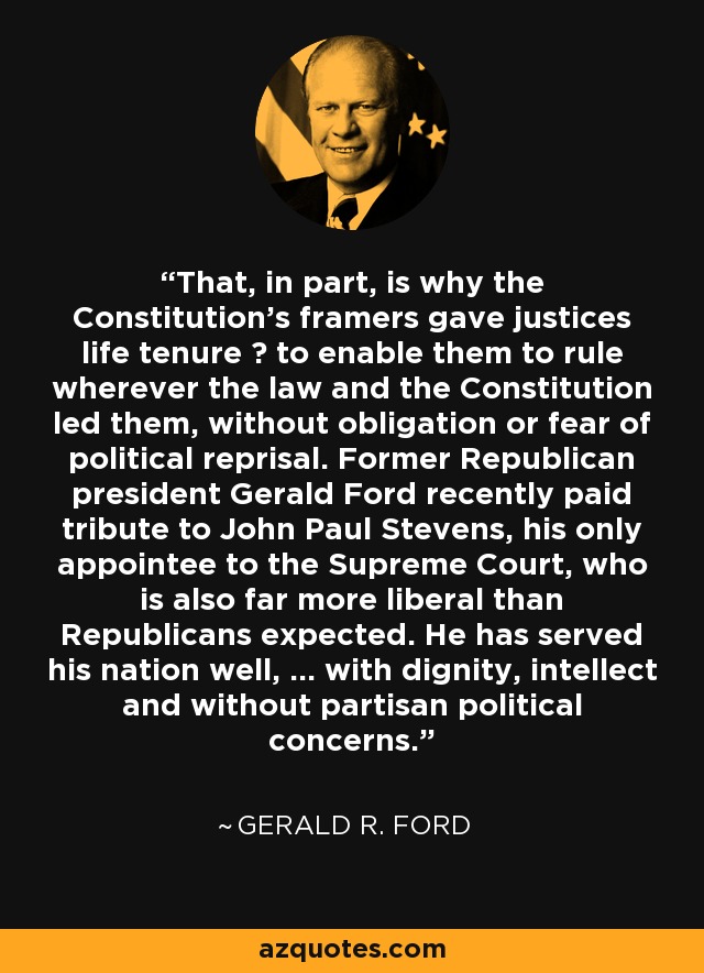 That, in part, is why the Constitution's framers gave justices life tenure ? to enable them to rule wherever the law and the Constitution led them, without obligation or fear of political reprisal. Former Republican president Gerald Ford recently paid tribute to John Paul Stevens, his only appointee to the Supreme Court, who is also far more liberal than Republicans expected. He has served his nation well, ... with dignity, intellect and without partisan political concerns. - Gerald R. Ford