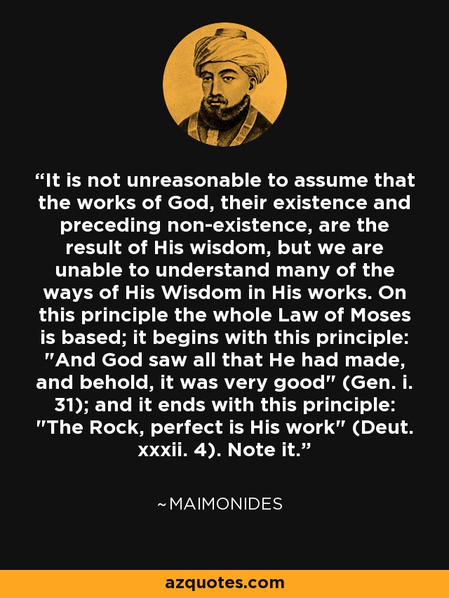 It is not unreasonable to assume that the works of God, their existence and preceding non-existence, are the result of His wisdom, but we are unable to understand many of the ways of His Wisdom in His works. On this principle the whole Law of Moses is based; it begins with this principle: 