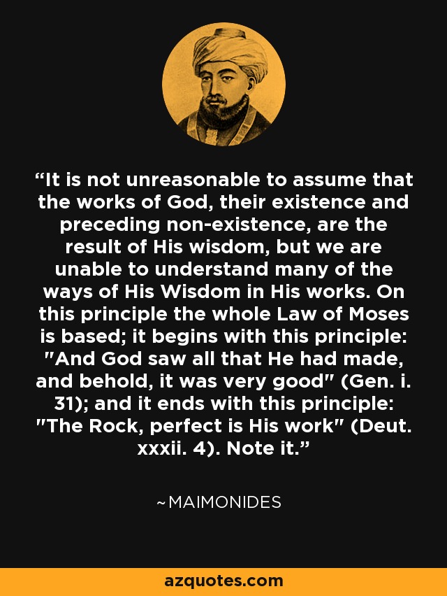 It is not unreasonable to assume that the works of God, their existence and preceding non-existence, are the result of His wisdom, but we are unable to understand many of the ways of His Wisdom in His works. On this principle the whole Law of Moses is based; it begins with this principle: 