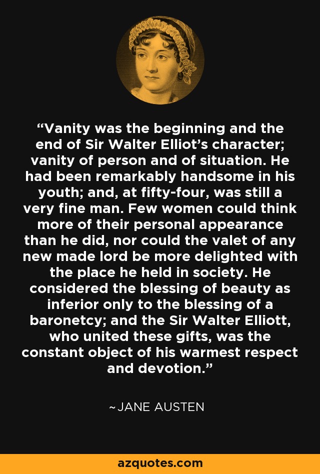 Vanity was the beginning and the end of Sir Walter Elliot's character; vanity of person and of situation. He had been remarkably handsome in his youth; and, at fifty-four, was still a very fine man. Few women could think more of their personal appearance than he did, nor could the valet of any new made lord be more delighted with the place he held in society. He considered the blessing of beauty as inferior only to the blessing of a baronetcy; and the Sir Walter Elliott, who united these gifts, was the constant object of his warmest respect and devotion. - Jane Austen