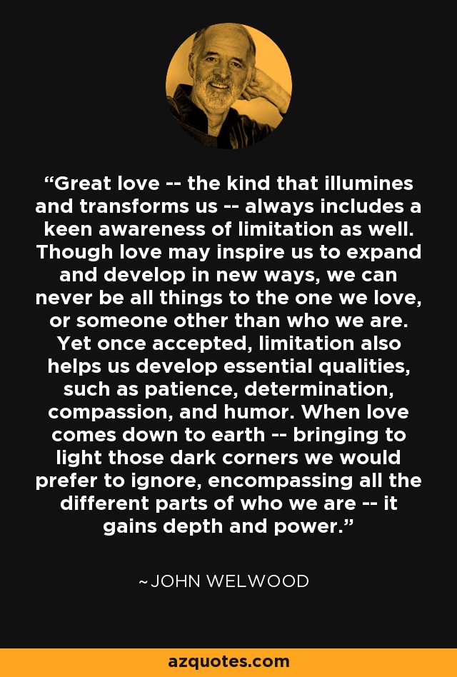 Great love -- the kind that illumines and transforms us -- always includes a keen awareness of limitation as well. Though love may inspire us to expand and develop in new ways, we can never be all things to the one we love, or someone other than who we are. Yet once accepted, limitation also helps us develop essential qualities, such as patience, determination, compassion, and humor. When love comes down to earth -- bringing to light those dark corners we would prefer to ignore, encompassing all the different parts of who we are -- it gains depth and power. - John Welwood