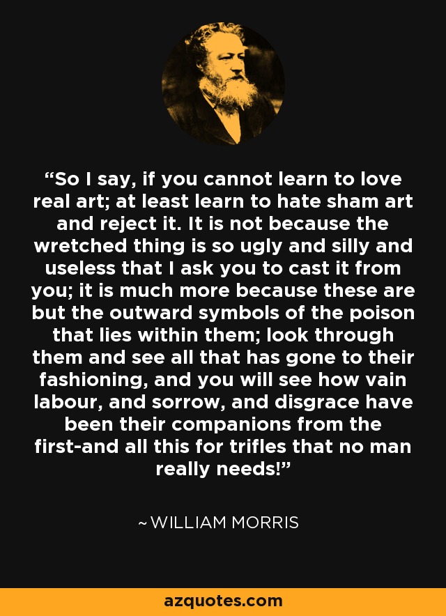 So I say, if you cannot learn to love real art; at least learn to hate sham art and reject it. It is not because the wretched thing is so ugly and silly and useless that I ask you to cast it from you; it is much more because these are but the outward symbols of the poison that lies within them; look through them and see all that has gone to their fashioning, and you will see how vain labour, and sorrow, and disgrace have been their companions from the first-and all this for trifles that no man really needs! - William Morris