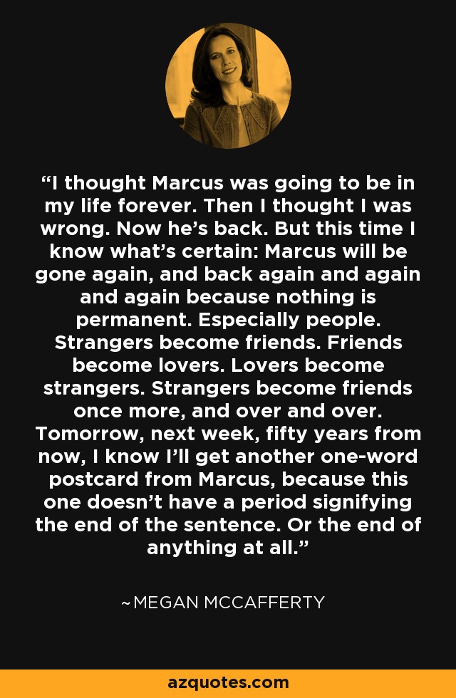 I thought Marcus was going to be in my life forever. Then I thought I was wrong. Now he’s back. But this time I know what’s certain: Marcus will be gone again, and back again and again and again because nothing is permanent. Especially people. Strangers become friends. Friends become lovers. Lovers become strangers. Strangers become friends once more, and over and over. Tomorrow, next week, fifty years from now, I know I’ll get another one-word postcard from Marcus, because this one doesn’t have a period signifying the end of the sentence. Or the end of anything at all. - Megan McCafferty