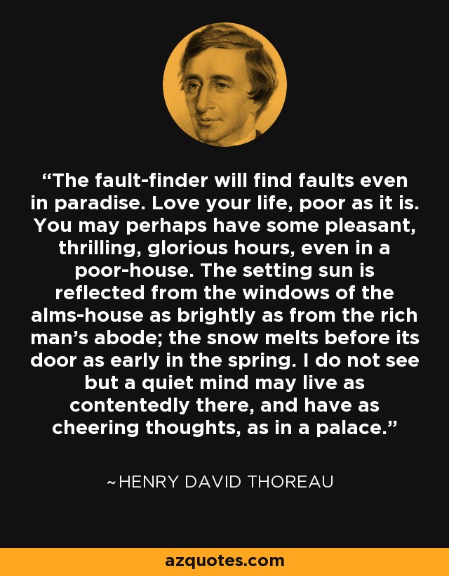 The fault-finder will find faults even in paradise. Love your life, poor as it is. You may perhaps have some pleasant, thrilling, glorious hours, even in a poor-house. The setting sun is reflected from the windows of the alms-house as brightly as from the rich man's abode; the snow melts before its door as early in the spring. I do not see but a quiet mind may live as contentedly there, and have as cheering thoughts, as in a palace. - Henry David Thoreau