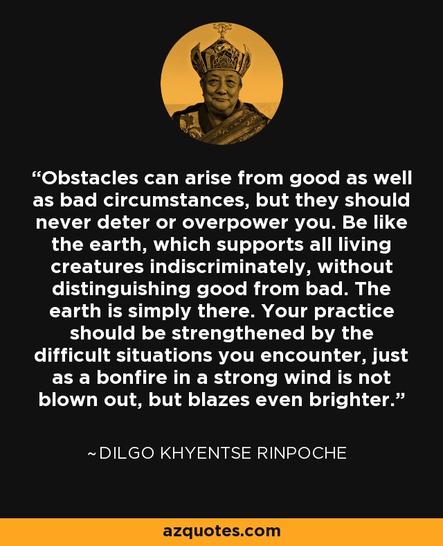Obstacles can arise from good as well as bad circumstances, but they should never deter or overpower you. Be like the earth, which supports all living creatures indiscriminately, without distinguishing good from bad. The earth is simply there. Your practice should be strengthened by the difficult situations you encounter, just as a bonfire in a strong wind is not blown out, but blazes even brighter. - Dilgo Khyentse Rinpoche