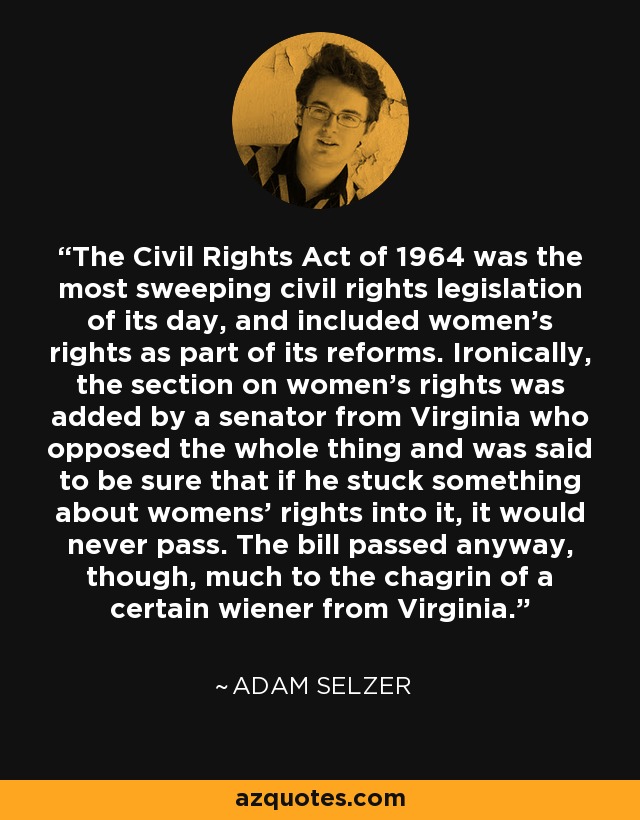 The Civil Rights Act of 1964 was the most sweeping civil rights legislation of its day, and included women's rights as part of its reforms. Ironically, the section on women's rights was added by a senator from Virginia who opposed the whole thing and was said to be sure that if he stuck something about womens' rights into it, it would never pass. The bill passed anyway, though, much to the chagrin of a certain wiener from Virginia. - Adam Selzer