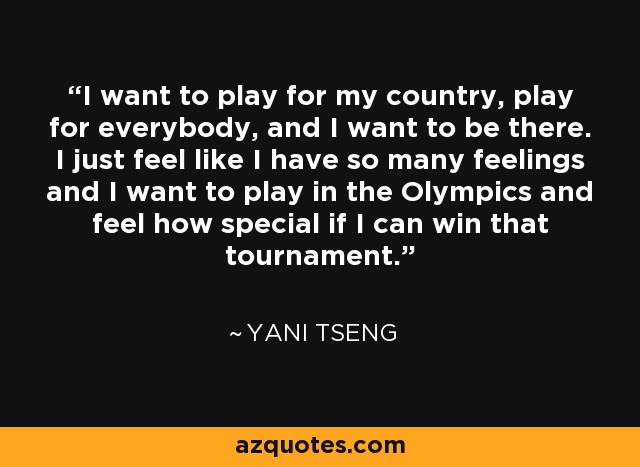 I want to play for my country, play for everybody, and I want to be there. I just feel like I have so many feelings and I want to play in the Olympics and feel how special if I can win that tournament. - Yani Tseng