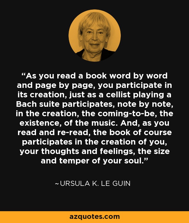 As you read a book word by word and page by page, you participate in its creation, just as a cellist playing a Bach suite participates, note by note, in the creation, the coming-to-be, the existence, of the music. And, as you read and re-read, the book of course participates in the creation of you, your thoughts and feelings, the size and temper of your soul. - Ursula K. Le Guin