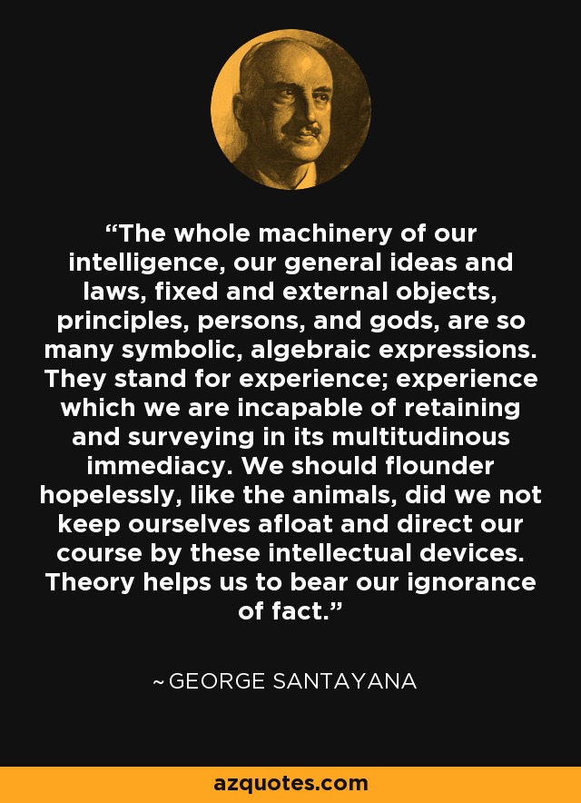 The whole machinery of our intelligence, our general ideas and laws, fixed and external objects, principles, persons, and gods, are so many symbolic, algebraic expressions. They stand for experience; experience which we are incapable of retaining and surveying in its multitudinous immediacy. We should flounder hopelessly, like the animals, did we not keep ourselves afloat and direct our course by these intellectual devices. Theory helps us to bear our ignorance of fact. - George Santayana
