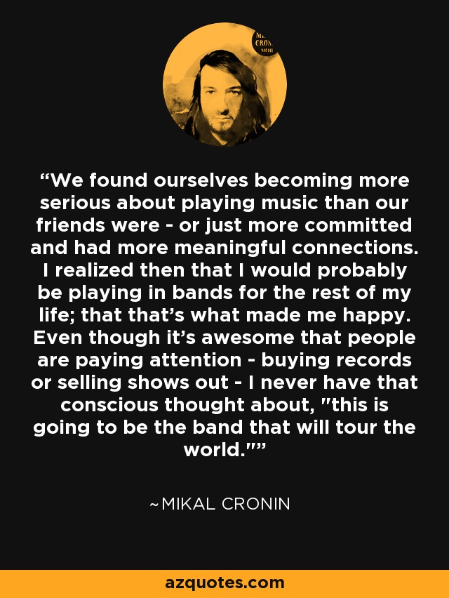 We found ourselves becoming more serious about playing music than our friends were - or just more committed and had more meaningful connections. I realized then that I would probably be playing in bands for the rest of my life; that that's what made me happy. Even though it's awesome that people are paying attention - buying records or selling shows out - I never have that conscious thought about, 