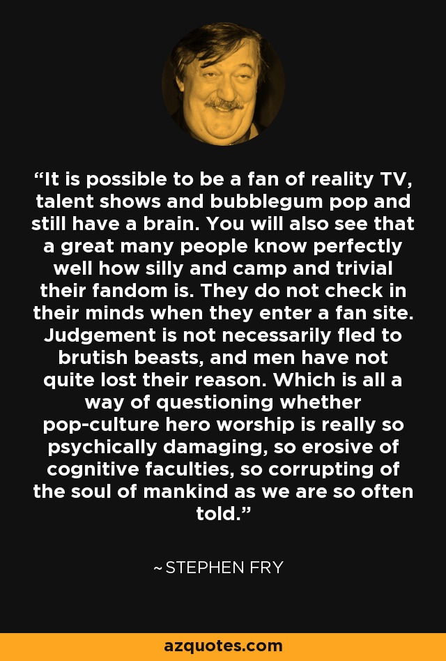 It is possible to be a fan of reality TV, talent shows and bubblegum pop and still have a brain. You will also see that a great many people know perfectly well how silly and camp and trivial their fandom is. They do not check in their minds when they enter a fan site. Judgement is not necessarily fled to brutish beasts, and men have not quite lost their reason. Which is all a way of questioning whether pop-culture hero worship is really so psychically damaging, so erosive of cognitive faculties, so corrupting of the soul of mankind as we are so often told. - Stephen Fry