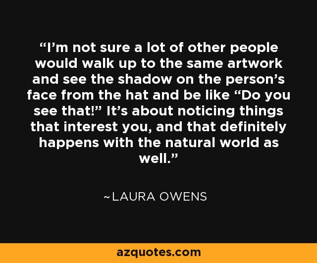 I’m not sure a lot of other people would walk up to the same artwork and see the shadow on the person’s face from the hat and be like “Do you see that!” It’s about noticing things that interest you, and that definitely happens with the natural world as well. - Laura Owens