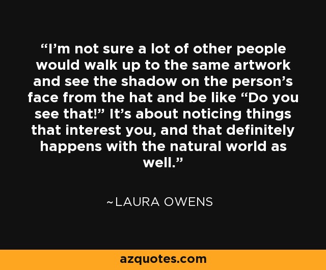 I’m not sure a lot of other people would walk up to the same artwork and see the shadow on the person’s face from the hat and be like “Do you see that!” It’s about noticing things that interest you, and that definitely happens with the natural world as well. - Laura Owens