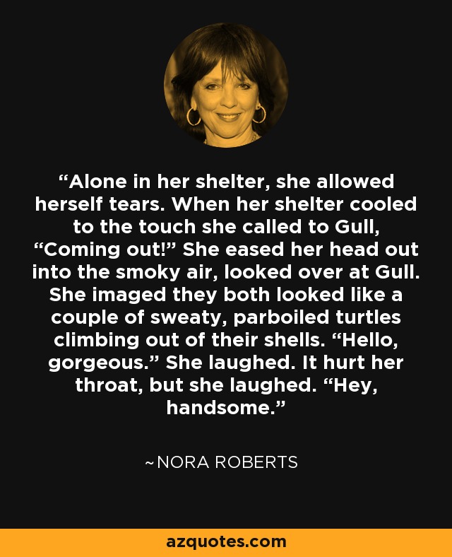 Alone in her shelter, she allowed herself tears. When her shelter cooled to the touch she called to Gull, “Coming out!” She eased her head out into the smoky air, looked over at Gull. She imaged they both looked like a couple of sweaty, parboiled turtles climbing out of their shells. “Hello, gorgeous.” She laughed. It hurt her throat, but she laughed. “Hey, handsome. - Nora Roberts